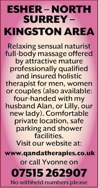 ESHER – NORTH SURREY –<br />
KINGSTON AREA </p>
<p>Relaxing sensual naturist full-body massage offered by attractive mature professionally qualified and insured holistic therapist for men, women or couples (also available: four-handed with my husband Alan, or Lilly, our new lady). Comfortable private location, safe parking and shower facilities.<br />
Visit our website at:<br />
 www.qandatherapies.co.uk<br />
or call Yvonne on<br />
07515 262907<br />
No withheld numbers please